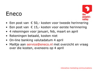 Eneco Een post van  € 50,- kosten voor tweede herinnering Een post van  € 15,- kosten voor eerste herinnering 4 rekeningen voor januari, feb, maart en april Rekeningen betaald, kosten niet On-line banking valutadatum 4 april Mailtje aan  [email_address]  met overzicht en vraag over die kosten, eveneens op 4 april 