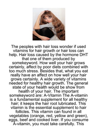The peoples with hair loss wonder if used
    vitamins for hair growth or hair loss can
help. Hair loss caused by the hormone DHT
           that one of them produced by
   somekeyword. How well your hair grows
certainly, affect by poor diets combined with
too much stress. Besides that, what you eat
  really have an affect on how well your hair
  grows certainly. A wide variety of vitamins
needed for healthy hair growth. The general
   state of your health would be show from
        health of your hair. The important
somekeyword are: A-Vitamin The A-vitamin
 is a fundamental supplement for all healthy
  hair; it keeps the hair root lubricated. This
  vitamin is the essential supplement to hair
      follicles. This vitamin can found in all
vegetables (orange, red, yellow and green),
eggs, beef and cooked liver. If you consume
    A-vitamin, you must take carefully. This
 