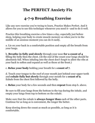 The PERFECT Anxiety Fix
4-7-9 Breathing Exercise
Like any new exercise you’re trying to learn, Practice Makes Perfect. And it
allows for you to use this technique whenever you need it—and to do it well.
Practice this breathing exercise a few times a day, especially just before
sleep, helping your body to create muscle memory so when you’re in the
middle of an anxious moment you can do it easily.
a. Lie on your back in a comfortable position and empty all the breath from
your lungs.
b. Breathe in fully and slowly through your nose for a count of 4
filling the belly then the chest. (At the end of the count your lungs should be
absolutely full. When inhaling into the chest don’t forget to allow the ribs at
your back to soften and expand as well as those at the front.)
c. Relax your body holding your breath for a count of 7.
d. Touch your tongue to the roof of your mouth just behind your upper teeth
and exhale fully but slowly through your mouth for a count of 9.
Exhale from the chest first followed by the belly.
e. Relax your body for a few seconds and then repeat from step b. above.
Be sure to fill your lungs from the bottom to the top during the inhale, and
empty your lungs from top to bottom on the exhale.
Make sure that the exhale is always longer than each of the other parts.
Continue for as long as is convenient, the longer the better.
Keep slowing down the count as much as possible, as long as it is
comfortable.
 