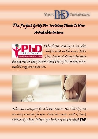The Perfect Guide For Writing Thesis Is Now
Available Online
PhD thesis writing is no joke
and to excel in the same, take
PhD thesis writing help from
the experts as they know what the syllabus and other
specific requirements are.
When you compete for a better career, the PhD degrees
are very crucial for you. And this needs a lot of hard
work and toiling. When you look out for the ideal PhD
 