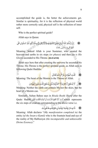 9
accomplished the guide is, the better the achievements get.
Similar is spirituality, for it is the reflection of physical world
rather more correctly said, physical self is the reflection of inner
self.
Who is the perfect spiritual guide?
Allah says in Quran:
Meaning: Indeed Allah is your Sustainer, who created the
heavens and earths in six steps (or phases) and then (as is His
Glory) ascended to His Throne. (Al-A’raf-54)
Allah says here that after creating the universe he ascended his
Throne. His Throne is the perfect spiritual guide, as Allah says in
following Qudsi Hadiths:
Meaning: The heart of the Momin is the Throne of Allah.
Meaning: Neither the earth can contain Me nor the skies, but the
heart of a Momin can.
Similarly, Sultan Bahoo says in Risala Roohi Sharif after the
Qudsi Hadith, which represents
the six steps of creation corresponding to the above verse i.e.
Meaning: Allah declares “(My manifestation completed in) the
entity (of the Insan-e-Kamil) who is the fountain head and eye of
the reality of My HaHooiyat (the incomparable and unknowable
Divine Essence).”
 