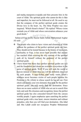 99
and mashq murqoom-e-wajudia and then presents him in the
court of Allah. The spiritual guide who cannot do this is fake
and imperfect, he must not be followed at all. He used to say
that the company of the perfect spiritual guide creates the
Divine love in the heart. As, The Holy Prophet was once
inquired, “Which friend is better?” He replied “Whose vision
reminds you of Allah and whose conversation enhances your
good deeds.”
Sultan-ul-Faqr (sixth) Hazrat Sakhi Sultan Mohammad Asghar
Ali said:
 The people who claim to have vision and closeness of Allah
without the guidance of the perfect spiritual guide are liars.
They should not be trusted because in the history of mysticism,
spirituality or Faqr, it has never been possible that anyone
has reached Allah covering the way stations of the spiritual
path all by himself without the guidance of the perfect
spiritual guide.
 I have heard that these days perfect spiritual guides are rare
and the fraudulent and cheats are available everywhere in the
guise of spiritual guide. Well! If you will seek the world or
heaven instead of Allah then you will be definitely deceived
by such people. A true seeker who really wants Allah‟s
nearness never becomes victim of such people because his
Protector is He (Allah) in whose search he has set out. First
check and rectify your own demand, then look for the perfect
spiritual guide, you will surely find the destination. Since
there are no more seekers of Allah who set out to search Him
truly and seek His closeness and recognition, hence the perfect
spiritual guide has also concealed himself from the carcass
worldly people. I again emphasize upon searching the perfect
spiritual guide with a true heart, sincere intention and without
prejudice, only then you will find your destination. Abu Jahal
and Abu Lahab could not recognize Prophet Mohammad
 