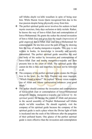 100
sall‟Allahu alayhi wa‟alihi wasallam in spite of being near
him. While Hazrat Awais Qarni recognized him due to his
true passion despite being physically away from him.
 The perfect spiritual guide never involves his seekers in hard
mystic exercises, forty days seclusion or daily recitals. Rather,
he knows the way of Ism-e-Allah Zaat and contemplation of
Ism-e-Mohammad. He grants the seeker the eternal invocation
of Ism-e-Allah Zaat and gives him the naqsh (impression) of
gold engraved Ism-e-Allah Zaat and Ism-e-Mohammad for
contemplation. He lets him cover the path of Faqr by showing
him the way of mashq murqoom-e-wajudia. This way is not
written in books, its knowledge is inwardly and secretly
transmitted. The perfect spiritual guide sanctifies the soul
and body of the seeker by invocation and contemplation of
Ism-e-Allah Zaat and mashq murqoom-e-wajudia and then
presents him in the court of Allah. The spiritual guide who
cannot do this is fake and imperfect, he must not be followed
at all.
 The company of the perfect spiritual guide creates the Divine
love in the heart. As, the Holy Prophet was once inquired,
“Which friend is better?” He replied “Whose vision reminds
you of Allah and whose conversation enhances your good
deeds.”
 The seeker should continue the invocation and contemplation
of Ism-e-Allah Zaat or contemplation of Ism-e-Mohammad
alongwith mashq murqoom-e-wajudia (as ordered by the
spiritual guide) for having the vision of Allah and presence
in the sacred assembly of Prophet Mohammad sall‟Allahu
alayhi wa‟alihi wasallam. He should regularly visit the
company of his spiritual guide because the company of the
spiritual guide is such a place where the Divine light of faith
is inculcated into the souls of the followers after the purgation
of their polluted hearts. One glance of the perfect spiritual
guide is more effective than the invocation and contemplation
 
