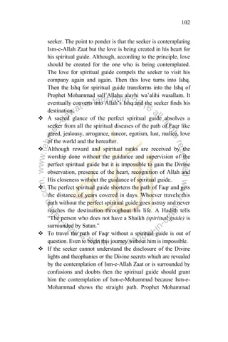102
seeker. The point to ponder is that the seeker is contemplating
Ism-e-Allah Zaat but the love is being created in his heart for
his spiritual guide. Although, according to the principle, love
should be created for the one who is being contemplated.
The love for spiritual guide compels the seeker to visit his
company again and again. Then this love turns into Ishq.
Then the Ishq for spiritual guide transforms into the Ishq of
Prophet Mohammad sall‟Allahu alayhi wa‟alihi wasallam. It
eventually converts into Allah‟s Ishq and the seeker finds his
destination.
 A sacred glance of the perfect spiritual guide absolves a
seeker from all the spiritual diseases of the path of Faqr like
greed, jealousy, arrogance, rancor, egotism, lust, malice, love
of the world and the hereafter.
 Although reward and spiritual ranks are received by the
worship done without the guidance and supervision of the
perfect spiritual guide but it is impossible to gain the Divine
observation, presence of the heart, recognition of Allah and
His closeness without the guidance of spiritual guide.
 The perfect spiritual guide shortens the path of Faqr and gets
the distance of years covered in days. Whoever travels this
path without the perfect spiritual guide goes astray and never
reaches the destination throughout his life. A Hadith tells
“The person who does not have a Shaikh (spiritual guide) is
surrounded by Satan.”
 To travel the path of Faqr without a spiritual guide is out of
question. Even to begin this journey without him is impossible.
 If the seeker cannot understand the disclosure of the Divine
lights and theophanies or the Divine secrets which are revealed
by the contemplation of Ism-e-Allah Zaat or is surrounded by
confusions and doubts then the spiritual guide should grant
him the contemplation of Ism-e-Mohammad because Ism-e-
Mohammad shows the straight path. Prophet Mohammad
 