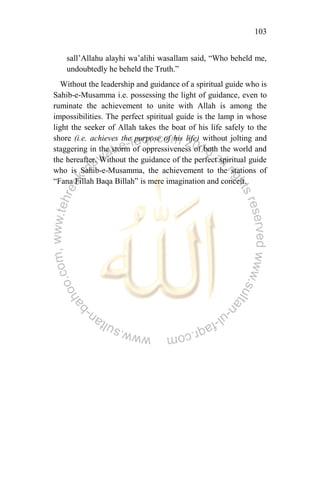 103
sall‟Allahu alayhi wa‟alihi wasallam said, “Who beheld me,
undoubtedly he beheld the Truth.”
Without the leadership and guidance of a spiritual guide who is
Sahib-e-Musamma i.e. possessing the light of guidance, even to
ruminate the achievement to unite with Allah is among the
impossibilities. The perfect spiritual guide is the lamp in whose
light the seeker of Allah takes the boat of his life safely to the
shore (i.e. achieves the purpose of his life) without jolting and
staggering in the storm of oppressiveness of both the world and
the hereafter. Without the guidance of the perfect spiritual guide
who is Sahib-e-Musamma, the achievement to the stations of
“Fana Fillah Baqa Billah” is mere imagination and conceit.
 