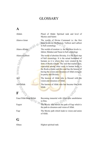 GLOSSARY
A
Abdals Plural of Abdal. Spiritual rank and level of
Mystics and Saints
Alam-e-Amar The worlds of Divine Command i.e. the first
three levels i.e. HaHooiyat, YaHoot and LaHoot
in Sufi cosmology
Alam-e-Khalq The worlds of creation i.e. the last three levels i.e.
Jabrut, Malakut and Nasut in Sufi cosmology
Alam-e-LaHoot The world of absolute Divinity. It is the third step
of Sufi cosmology. It is the actual homeland of
humans as it is where they were created in the
form of Rooh-e-Qudsi. The soul that reaches here,
concealed among other souls in human body, is
the Rooh-e-Qudsi and this soul has the honour of
having the vision and closeness of Allah owing to
its purity and Divinity
Arif The knower of Allah who is blessed with the
vision and closeness of Allah.
Arif Billah The knower of Allah who has become One with
Allah
F
Fana Fillah Baqa Billah Becoming immortal with Allah after annihilation
in Him.
Faqeer The Mystic who travels the path of Faqr which is
the path to closeness and vision of Allah.
Faqr The Mystic path which leads to vision and union
of Allah.
G
Ghaus Highest spiritual rank
 