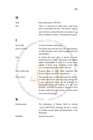 105
H
Hajj Holy pilgrimage of Muslims
Hoo „Hoo‟ is a pronoun for Allah and is used many
times in the Quran for Him. The Mystic, Faqeers
and Arifs have claimed that the invocation of
(Hoo) is Sultan-ul-Azkar i.e. The king of invocation.
I
Ilm-e-Jafar A form of Islamic numerology
Insan-e-Kamil The Divine universal man. He is the representative
of Allah through whom Allah manifests His Self
and attributes
Ishq In Sufism this term refers to intense and self-
sacrificing love of Allah. Ishq leads to the highest
station of absorption in Allah. It is as rare as red
sulphur. It burns away everything of the ashiq
(lover) transforming him into the beloved
Ism-e-Allah Zaat Personal name of Allah which represents The
Divine Essence and all Divine attributes
Ism-e-Azam The greatest name of Allah having all the powers
of Allah. The Divine word by saying which, with
a pure and perfect heart, all the problems are
solved and wishes are fulfilled. It is the most
powerful word and according to Mystics it must
be Ism-e-Allah Zaat because no word can be
more powerful than .
K
Kalma tayyab The declaration of Islamic faith by reciting
meaning: No one is worthy
of worship except Allah and Mohammad is His
Messenger
Khalifah Spiritual successor
 