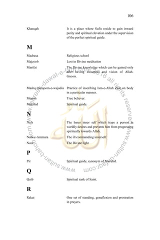 106
Khanqah It is a place where Sufis reside to gain inward
purity and spiritual elevation under the supervision
of the perfect spiritual guide.
M
Madrasa Religious school
Majzoob Lost in Divine meditation
Marifat The Divine knowledge which can be gained only
after having closeness and vision of Allah.
Gnosis.
Mashq murqoom-e-wajudia Practice of inscribing Ism-e-Allah Zaat on body
in a particular manner.
Momin True believer.
Murshid Spiritual guide.
N
Nafs The baser inner self which traps a person in
worldly desires and prevents him from progressing
spiritually towards Allah.
Nafs-e-Ammara The ill commanding innerself.
Noor The Divine light
P
Pir Spiritual guide, synonym of Murshid.
Q
Qutb Spiritual rank of Saint.
R
Rakat One set of standing, genuflexion and prostration
in prayers.
 