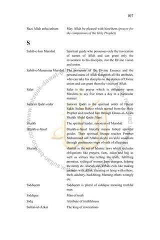 107
Razi Allah anhu/anhum May Allah be pleased with him/them (prayer for
the companions of the Holy Prophet)
S
Sahib-e-Ism Murshid Spiritual guide who possesses only the invocation
of names of Allah and can grant only the
invocation to his disciples, not the Divine vision
and union.
Sahib-e-Musamma Murshid The possessor of the Divine Essence and the
personal name of Allah alongwith all His attributes,
who can take his disciples to the station of Divine
union and can grant them the vision of Allah.
Salat Salat is the prayer which is obligatory upon
Muslims to say five times a day in a particular
manner.
Sarwari Qadri order Sarwari Qadri is the spiritual order of Hazrat
Sakhi Sultan Bahoo which started from the Holy
Prophet and reached him through Ghaus-ul-Azam
Shaikh Abdul Qadir Jilani.
Shaikh The spiritual leader, synonym of Murshid
Shaikh-e-Itesal Shaikh-e-Itesal literally means linked spiritual
guides. Their spiritual lineage reaches Prophet
Mohammad sall‟Allahu alayhi wa‟alihi wasallam
through continuous steps of oath of allegiance
Shariah shariah is the set of Islamic laws which includes
obligations like prayers, fasts, zakat and hajj as
well as virtues like telling the truth, fulfilling
promises, veiling of women from strangers, helping
the needy etc. shariah also forbids evils like making
partners with Allah, cheating or lying with others,
theft, adultery, backbiting, blaming others wrongly
etc.
Siddiqeen Siddiqeen is plural of siddique meaning truthful
man.
Siddique Man of truth
Sidq Attribute of truthfulness
Sultan-ul-Azkar The king of invocations
 