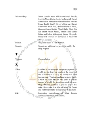 108
Sultan-ul-Faqr Seven celestial souls which manifested directly
from the Noor (Divine light)of Mohammad. Hazrat
Sakhi Sultan Bahoo has mentioned these souls in
Risala Roohi Sharif. Six of which are: Hazrat
Fatima razi Allah anha, Hazrat Hassan of Basra,
Ghaus-ul-Azam Shaikh Abdul Qadir Jilani, his
son Shaikh Abdul Razzaq, Hazrat Sakhi Sultan
Bahoo and Sultan Mohammad Asghar Ali, while
the seventh soul has not manifested in this world
yet.
Sunnah Ways and orders of Holy Prophet.
Sunnats Sunnats are additional prayers performed by the
Holy Prophet.
T
Tasawur Contemplation
Z
Zakat It refers to the religious obligatory payment of
wealth to the deserving people at the prescribed
rate of Nisab (i.e. 2.5% of the wealth) at a fixed
time per year. This is compulsory on every Sahib-
e-Nisab i.e. adult Muslim who owns a specific
amount of wealth for an uninterrupted full year.
Only a Muslim is entitled to give and receive this
zakat. Since zakat is a pillar of Islam, the Quran
and Hadith repeatedly instruct about its payment.
Zikr Invocation, remembrance of Allah through
continuous recitation of His name.
 