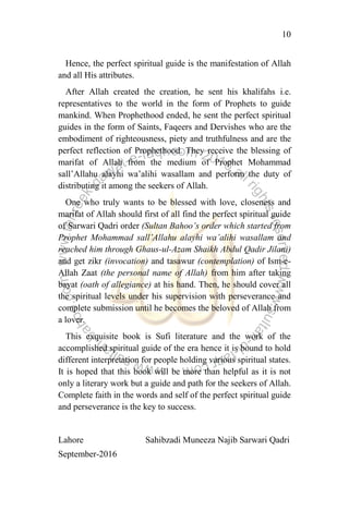 10
Hence, the perfect spiritual guide is the manifestation of Allah
and all His attributes.
After Allah created the creation, he sent his khalifahs i.e.
representatives to the world in the form of Prophets to guide
mankind. When Prophethood ended, he sent the perfect spiritual
guides in the form of Saints, Faqeers and Dervishes who are the
embodiment of righteousness, piety and truthfulness and are the
perfect reflection of Prophethood. They receive the blessing of
marifat of Allah from the medium of Prophet Mohammad
sall‟Allahu alayhi wa‟alihi wasallam and perform the duty of
distributing it among the seekers of Allah.
One who truly wants to be blessed with love, closeness and
marifat of Allah should first of all find the perfect spiritual guide
of Sarwari Qadri order (Sultan Bahoo‟s order which started from
Prophet Mohammad sall‟Allahu alayhi wa‟alihi wasallam and
reached him through Ghaus-ul-Azam Shaikh Abdul Qadir Jilani)
and get zikr (invocation) and tasawur (contemplation) of Ism-e-
Allah Zaat (the personal name of Allah) from him after taking
bayat (oath of allegiance) at his hand. Then, he should cover all
the spiritual levels under his supervision with perseverance and
complete submission until he becomes the beloved of Allah from
a lover.
This exquisite book is Sufi literature and the work of the
accomplished spiritual guide of the era hence it is bound to hold
different interpretation for people holding various spiritual states.
It is hoped that this book will be more than helpful as it is not
only a literary work but a guide and path for the seekers of Allah.
Complete faith in the words and self of the perfect spiritual guide
and perseverance is the key to success.
Lahore Sahibzadi Muneeza Najib Sarwari Qadri
September-2016
 