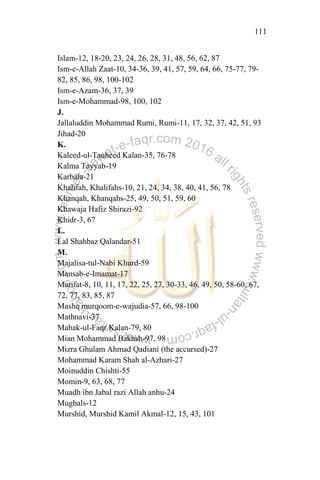 111
Islam-12, 18-20, 23, 24, 26, 28, 31, 48, 56, 62, 87
Ism-e-Allah Zaat-10, 34-36, 39, 41, 57, 59, 64, 66, 75-77, 79-
82, 85, 86, 98, 100-102
Ism-e-Azam-36, 37, 39
Ism-e-Mohammad-98, 100, 102
J.
Jallaluddin Mohammad Rumi, Rumi-11, 17, 32, 37, 42, 51, 93
Jihad-20
K.
Kaleed-ul-Tauheed Kalan-35, 76-78
Kalma Tayyab-19
Karbala-21
Khalifah, Khalifahs-10, 21, 24, 34, 38, 40, 41, 56, 78
Khanqah, Khanqahs-25, 49, 50, 51, 59, 60
Khawaja Hafiz Shirazi-92
Khidr-3, 67
L.
Lal Shahbaz Qalandar-51
M.
Majalisa-tul-Nabi Khurd-59
Mansab-e-Imamat-17
Marifat-8, 10, 11, 17, 22, 25, 27, 30-33, 46, 49, 50, 58-60, 67,
72, 77, 83, 85, 87
Mashq murqoom-e-wajudia-57, 66, 98-100
Mathnavi-37
Mahak-ul-Faqr Kalan-79, 80
Mian Mohammad Bakhsh-97, 98
Mizra Ghulam Ahmad Qadiani (the accursed)-27
Mohammad Karam Shah al-Azhari-27
Moinuddin Chishti-55
Momin-9, 63, 68, 77
Muadh ibn Jabal razi Allah anhu-24
Mughals-12
Murshid, Murshid Kamil Akmal-12, 15, 43, 101
 