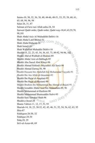 113
Saints-10, 30, 32, 36, 38, 40, 44-46, 48-51, 53, 55, 58, 60, 61,
65, 68, 94, 96, 98
Salat-26, 31, 87
Salman al-Farsi razi Allah anhu-24, 54
Sarwari Qadri order, Qadri order, Qadri way-10,41,43,55,78,
98,101
Shah Abdul Aziz Al Muhaddith Dehlvi-16
Shah Abdul Latif Bhittai-51
Shah Abdul Raheem-16
Shah Ismail-16
Shah Waliullah Muhaddis Dehlvi-16
Shaikh-15, 22, 23, 43, 54, 56, 65, 73, 89-92, 94-96, 102
Shaikh Abd al-Wahhab al-Sharani-89
Shaikh Abdul Aziz al-Dabbagh-95
Shaikh Abu Saeed Abul Khayr-96
Shaikh Ahmad Sirhindi (Mujaddid Alif Sani)-96
Shaikh Ahmad Zarruq-56, 90
Shaikh Hussain bin Abdullah bin Mohammad Tayyabi-91
Shaikh Ibn Ata Allah al-Iskandari-92
Shaikh Ibn Hajar al-Asqalani-95
Shaikh Ibn Hajar al-Haytami-90
Shaikh Ibrahim ibn Mohammad ibn Ahmad al-Bajuri-91
Shaikh Izzuddin Abdul Aziz bin Abdusalam-89, 96
Shaikh Mohammad al-Hashimi-90
Shaikh Mohammad Shamsuddin Sialvi-95
Shaikh Sain Tawakal Shah-96
Shaikh-e-Itesal-20
Shams Tabrizi-11, 12, 17, 51, 93
Shariah-14, 18, 23, 30-32, 42, 45, 46, 51, 52, 54, 56, 62, 63, 95
Shia-87
Siddiqeen-26-30, 32
Siddique-28-30
Sidq-28, 29
Sir'r-ul-Asrar-68, 69
 