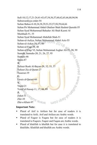 114
Sufi-10,12,17,21-24,41-43,47,54,56,57,60,62,65,66,88,94,96
Suhrawardiyya order-54
Sultan Bahoo-8-10,34,38,39,51,55,57,58,59,64,66
Sultan Pir Mohammad Abdul Ghafoor Shah Hashmi Qureshi-55
Sultan Syed Mohammad Bahadur Ali Shah Kazmi Al
Mashhadi-51, 55
Sultan Syed Mohammad Abdullah Shah-51
Sultan-ul-Auliya, Sultan Mohammad Abdul Aziz-55
Sultan-ul-Azkar-39, 57, 66
Sultan-ul-Faqr-38, 48
Sultan-ul-Faqr VI, Sultan Mohammad Asghar Ali-55, 98, 99
Sunnah, Sunnahs-20, 21, 26, 27, 95
Sunnats-46
Sunni-87
T.
Tafseer Rooh Al-Bayan-28, 32, 33, 37
Tafseer Zia ul Quran-27
Tasawur-19
U.
Uwais al-Qarani-60
Y.
Yazid-21
Yusuf al-Nassaj-11, 17, 88, 89
Z.
Zakat-31
Zikr-10
Zikr-e-Khair-97
Important Note:
 Plural of Arif is Arifeen but for ease of readers it is
translated to Arifs. Arif and Arifeen are Arabic words.
 Plural of Faqeer is Fuqara but for ease of readers it is
translated to Faqeers. Faqeer and Fuqara are Arabic words.
 Plural of khalifah is khulfah but for ease it is translated to
khalifahs. Khalifah and khulfah are Arabic words.
 