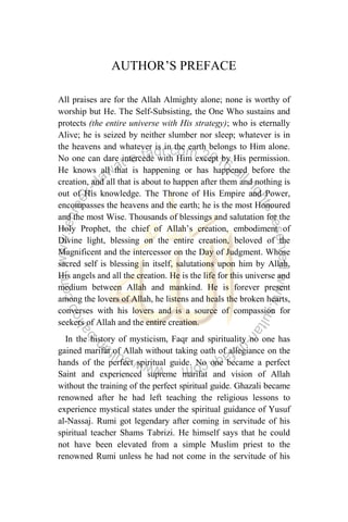 AUTHOR‟S PREFACE
All praises are for the Allah Almighty alone; none is worthy of
worship but He. The Self-Subsisting, the One Who sustains and
protects (the entire universe with His strategy); who is eternally
Alive; he is seized by neither slumber nor sleep; whatever is in
the heavens and whatever is in the earth belongs to Him alone.
No one can dare intercede with Him except by His permission.
He knows all that is happening or has happened before the
creation, and all that is about to happen after them and nothing is
out of His knowledge. The Throne of His Empire and Power,
encompasses the heavens and the earth; he is the most Honoured
and the most Wise. Thousands of blessings and salutation for the
Holy Prophet, the chief of Allah‟s creation, embodiment of
Divine light, blessing on the entire creation, beloved of the
Magnificent and the intercessor on the Day of Judgment. Whose
sacred self is blessing in itself, salutations upon him by Allah,
His angels and all the creation. He is the life for this universe and
medium between Allah and mankind. He is forever present
among the lovers of Allah, he listens and heals the broken hearts,
converses with his lovers and is a source of compassion for
seekers of Allah and the entire creation.
In the history of mysticism, Faqr and spirituality no one has
gained marifat of Allah without taking oath of allegiance on the
hands of the perfect spiritual guide. No one became a perfect
Saint and experienced supreme marifat and vision of Allah
without the training of the perfect spiritual guide. Ghazali became
renowned after he had left teaching the religious lessons to
experience mystical states under the spiritual guidance of Yusuf
al-Nassaj. Rumi got legendary after coming in servitude of his
spiritual teacher Shams Tabrizi. He himself says that he could
not have been elevated from a simple Muslim priest to the
renowned Rumi unless he had not come in the servitude of his
 