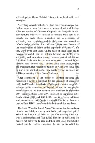 12
spiritual guide Shams Tabrizi. History is repleted with such
examples.
According to western thinkers, Islam has encountered political
decline many a times but it never experienced spiritual decline.
After the decline of Ottoman Caliphate and Mughals in sub-
continent, the western colonization encouraged those schools of
thought and sects whose foundation lies in opposition of
spirituality and mysticism and its followers were named as
infidels and polytheists. Some of these people were holders of
the superior seats of shrines and to exploit the devotees of Sufis
they were given vast lands. On the basis of these lands and to
become powerful, part in politics became inevitable hence
spirituality and mysticism wrongly became part of politics and
feudalism. Sufis went into solitude when none remained for the
purity of nafs (ethereal self). This area came under thugs, forgers
and fraudulent. But remember! Seekers of Allah who strive hard
to search the spiritual guide, they surely receive guidance and
will keep receiving till the Day of Judgment.
After succession to the throne of spiritual guidance and
persuasion I wrote a pamphlet for the guidance of seekers of
truth titled “Murshid Kamil Akmal” (The perfect and accomplished
spiritual guide shortened in English edition to „the perfect
spiritual guide‟). Its first addition was published in September
2005, second addition April 2006, third edition September 2007,
fourth edition 2008 and fifth 2009. Now it is being published
with amendments, modifications and additions in the form of a
book with an ISBN, therefore this is the first edition as a book.
The book “Murshid Kamil Akmal” is written for the guidance
of seekers of Allah, to convey, who is the perfect spiritual guide?
What is his importance? What we get after reaching him? And
who is an imperfect and fake guide? The aim of publishing this
book is not merely to be read and then kept aside. Instead, it is
desired that the readers understand the purpose for which the
 