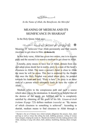 In the Name of Allah, the Beneficent, the Merciful
MEANING OF MEDIUM AND ITS
SIGNIFICANCE IN SHARIAH1
In the Holy Quran Allah says:
Meaning: O‟ believers! Fear Allah persistently and find vaseela
(medium) to get close to Him. (Al-Maida-35)
In this holy verse, Allah has given two orders, one is to acquire
piety and the second is to search a medium to get closer to Allah.
Literally, piety means to have fear of Allah, abstain from sins
and adopt pious deeds but in reality, piety is a state of the heart‟s
closeness to Allah. The more a person‟s heart is close to Allah
the more he will be pious. This fact is endorsed by the Hadith
that once the Holy Prophet was asked about piety, he pointed
towards his heart and said, “Piety is here”. So piety is an inner
state of a person which ultimately leads to have the vision of
Allah.
Medium refers to the conspicuous path and such a source
which takes you to the destination. It should be so helpful that all
the desires of the needy are fulfilled and he is completely
satisfied by obtaining all the goals of his life. Lisaan-ul-Arab
(volume II-page 725) defines medium (vaseela) as: “By means
of which closeness to something is achieved”. According to
shariah, medium means to find closeness to Allah through a
1
Shariah is the set of Islamic laws which includes obligations like prayers, fasts, zakat
and hajj as well as virtues like telling the truth, fulfilling promises, veiling of women
from strangers, helping the needy etc. Shariah also forbids evils like making partners with
Allah, cheating or lying with others, theft, adultery, backbiting, blaming others wrongly
etc.
 
