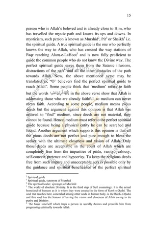15
person who is Allah‟s beloved and is already close to Him, who
has travelled the mystic path and knows its ups and downs. In
mysticism, such person is known as Murshid2
, Pir3
or Shaikh4
i.e.
the spiritual guide. A true spiritual guide is the one who perfectly
knows the way to Allah, who has crossed the way stations of
Faqr reaching Alam-e-LaHoot5
and is now fully proficient to
guide the common people who do not know the Divine way. The
perfect spiritual guide saves them from the Satanic illusions,
distractions of the nafs6
and all the other obstacles of the path
towards Allah. Now, the above mentioned verse may be
translated as, “O‟ believers find the perfect spiritual guide to
reach Allah”. Some people think that „medium‟ refers to faith
but the words in the above verse show that Allah is
addressing those who are already faithful, so medium can never
mean faith. According to some people, medium means pious
deeds but the argument against this opinion is that Allah has
ordered to “find” medium, since deeds are not material, they
cannot be found. Hence, medium must refer to the perfect spiritual
guide because being a physical entity he can be searched and
found. Another argument which supports this opinion is that all
the pious deeds are not perfect and pure enough to bless the
seeker with the ultimate closeness and vision of Allah. Only
those deeds are acceptable in the court of Allah which are
completely free from the impurities of pride, vanity, jealousy,
self-conceit, pretence and hypocrisy. To keep the religious deeds
free from such impure and unacceptable acts is possible only by
the guidance and spiritual beneficence of the perfect spiritual
2
Spiritual guide
3
Spiritual guide, synonym of Murshid
4
The spiritual leader, synonym of Murshid
5
The world of absolute Divinity. It is the third step of Sufi cosmology. It is the actual
homeland of humans as it is where they were created in the form of Rooh-e-Qudsi. The
soul that reaches here, concealed among other souls in human body, is the Rooh-e-Qudsi
and this soul has the honour of having the vision and closeness of Allah owing to its
purity and Divinity.
6
The baser innerself which traps a person in worldly desires and prevents him from
progressing spiritually towards Allah.
 