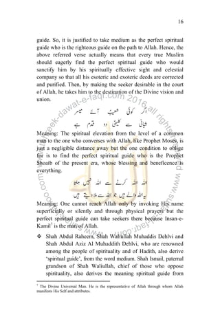 16
guide. So, it is justified to take medium as the perfect spiritual
guide who is the righteous guide on the path to Allah. Hence, the
above referred verse actually means that every true Muslim
should eagerly find the perfect spiritual guide who would
sanctify him by his spiritually effective sight and celestial
company so that all his esoteric and exoteric deeds are corrected
and purified. Then, by making the seeker desirable in the court
of Allah, he takes him to the destination of the Divine vision and
union.
Meaning: The spiritual elevation from the level of a common
man to the one who converses with Allah, like Prophet Moses, is
just a negligible distance away but the one condition to oblige
for is to find the perfect spiritual guide who is the Prophet
Shoaib of the present era, whose blessing and beneficence is
everything.
Meaning: One cannot reach Allah only by invoking His name
superficially or silently and through physical prayers but the
perfect spiritual guide can take seekers there because Insan-e-
Kamil7
is the man of Allah.
 Shah Abdul Raheem, Shah Waliullah Muhaddis Dehlvi and
Shah Abdul Aziz Al Muhaddith Dehlvi, who are renowned
among the people of spirituality and of Hadith, also derive
„spiritual guide‟, from the word medium. Shah Ismail, paternal
grandson of Shah Waliullah, chief of those who oppose
spirituality, also derives the meaning spiritual guide from
7
The Divine Universal Man. He is the representative of Allah through whom Allah
manifests His Self and attributes.
 