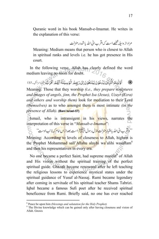17
Quranic word in his book Mansab-e-Imamat. He writes in
the explanation of this verse:
Meaning: Medium means that person who is closest to Allah
in spiritual ranks and levels i.e. he has got presence in His
court.
In the following verse, Allah has clearly defined the word
medium leaving no room for doubt.
Meaning: Those that they worship (i.e., they prepare sculptures
and images of angels, jinn, the Prophet Isa (Jesus), Uzayr (Ezra)
and others and worship them) look for mediation to their Lord
(themselves) as to who amongst them is most intimate (in the
presence of Allah). (Bani Israel-57)
Ismail, who is intransigent in his views, narrates the
interpretation of this verse in “Mansab-e-Imamat”:
Meaning: According to levels of closeness to Allah, highest is
the Prophet Mohammad sall‟Allahu alayhi wa‟alihi wasallam8
and then his representatives in every era.
No one became a perfect Saint, had supreme marifat9
of Allah
and His vision without the spiritual training of the perfect
spiritual guide. Ghazali became renowned after he left teaching
the religious lessons to experience mystical states under the
spiritual guidance of Yusuf al-Nassaj. Rumi became legendary
after coming in servitude of his spiritual teacher Shams Tabrizi.
Iqbal became a famous Sufi poet after he received spiritual
beneficence from Rumi. Briefly said, no one has ever reached
8
Peace be upon him (blessings and salutation for the Holy Prophet)
9
The Divine knowledge which can be gained only after having closeness and vision of
Allah. Gnosis
 