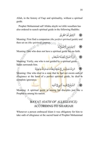 18
Allah, in the history of Faqr and spirituality, without a spiritual
guide.
Prophet Mohammad sall‟Allahu alayhi wa‟alihi wasallam has
also ordered to search spiritual guide in the following Hadiths:
Meaning: First find a companion (the perfect spiritual guide) and
then set on (the spiritual) journey.
Meaning: One who does not have a spiritual guide has no faith.
Meaning: Verily, one who is not guided by a spiritual guide,
Satan surrounds him.
Meaning: One who died in a state that he had not sworn oath of
allegiance at the hand of a perfect spiritual guide, he died in
complete ignorance.
Meaning: A spiritual guide is among his disciples just like a
Prophet is among his nation.
BAYAT (OATH OF ALLEGIANCE)
ACCORDING TO SHARIAH
Whenever a person embraced Islam it was obligatory for him to
take oath of allegiance at the sacred hand of Prophet Mohammad
 