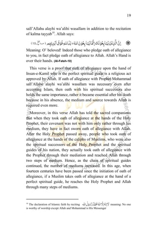19
sall‟Allahu alayhi wa‟alihi wasallam in addition to the recitation
of kalma tayyab10
. Allah says:
Meaning: O‟ beloved! Indeed those who pledge oath of allegiance
to you, in fact pledge oath of allegiance to Allah. Allah‟s Hand is
over their hands. (Al-Fateh-10)
This verse is a proof that oath of allegiance upon the hand of
Insan-e-Kamil who is the perfect spiritual guide is a religious act
approved by Allah. If oath of allegiance with Prophet Mohammad
sall‟Allahu alayhi wa‟alihi wasallam was necessary even after
accepting Islam, then oath with his spiritual successors also
holds the same importance, rather it became essential after his death
because in his absence, the medium and source towards Allah is
required even more.
Moreover, in this verse Allah has told the sacred companions
that when they took oath of allegiance at the hands of the Holy
Prophet, their covenant was not with him only rather through his
medium, they have in fact sworn oath of allegiance with Allah.
After the Holy Prophet passed away, people who took oath of
allegiance at the hands of the caliphs of Muslims, who were also
the spiritual successors of the Holy Prophet and the spiritual
guides of his nation, they actually took oath of allegiance with
the Prophet through their mediation and reached Allah through
two steps of medium. Hence, as the chain of spiritual guides
continued, the number of mediums increased. In this age, when
fourteen centuries have been passed since the initiation of oath of
allegiance, if a Muslim takes oath of allegiance at the hand of a
perfect spiritual guide, he reaches the Holy Prophet and Allah
through many steps of mediums.
10
The declaration of Islamic faith by reciting meaning: No one
is worthy of worship except Allah and Mohammad is His Messenger
 