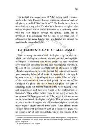 20
The perfect and sacred men of Allah whose saintly lineage
reaches the Holy Prophet through continuous chain of oath of
allegiance are called “Shaikh-e-Itesal”11
. The link between them is
never broken at any point. If a Muslim is fortunate enough to take
oath of allegiance to such perfect Saint then he is spiritually linked
with the Holy Prophet through his spiritual guide and in
mysticism it is considered that he has, in fact taken oath of
allegiance at the sacred hand of the Holy Prophet and through his
mediation he has reached Allah.
CATEGORIES OF OATH OF ALLEGIANCE
There are many manners of oath of allegiance e.g. oath to enter
Islam, oath of allegiance taken to a leader or caliph, oath specific
to Prophet Mohammad sall‟Allahu alayhi wa‟alihi wasallam
afore migration and Jihad and the oath of allegiance of piety. In
the age of the Rashidun Caliphate oath of allegiance to enter
Islam became obsolete owing to the fact that innumerable people
were accepting Islam which made it impossible to distinguish
between those accepting with pure intention for Allah and others
at the prudence of its honour and power. In the era of the
Omayyad Caliphate and the Abbasid Caliphate the oath of
allegiance could not become popular as the rulers became tyrant
and transgressors and they were blithe to the establishment of
Sunnahs12
. Those affairs which relate to the purity of nafs, the
purgation of the heart, proximity to Allah and His ultimate union
are inclusive in oath of allegiance of piety. This oath was included
in oath to a caliph during the rule of Rashidun Caliphate henceforth
many mystic orders started from them. After Hazrat Imam
Hussain renounced governance, oath of allegiance of piety was
no longer a part of oath to caliphate. One of the reasons of the
11
Shaikh-e-Itesal literally means linked spiritual guides. Their spiritual lineage reaches
Prophet Mohammad sall‟Allahu alayhi wa‟alihi wasallam through continuous steps of
oath of allegiance.
12
Ways and orders of Holy Prophet
 