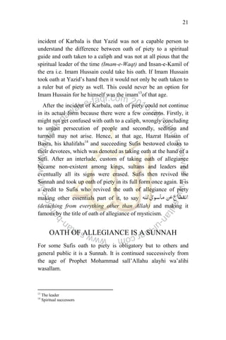 21
incident of Karbala is that Yazid was not a capable person to
understand the difference between oath of piety to a spiritual
guide and oath taken to a caliph and was not at all pious that the
spiritual leader of the time (Imam-e-Waqt) and Insan-e-Kamil of
the era i.e. Imam Hussain could take his oath. If Imam Hussain
took oath at Yazid‟s hand then it would not only be oath taken to
a ruler but of piety as well. This could never be an option for
Imam Hussain for he himself was the imam13
of that age.
After the incident of Karbala, oath of piety could not continue
in its actual form because there were a few concerns. Firstly, it
might not get confused with oath to a caliph, wrongly concluding
to unjust persecution of people and secondly, sedition and
turmoil may not arise. Hence, at that age, Hazrat Hassan of
Basra, his khalifahs14
and succeeding Sufis bestowed cloaks to
their devotees, which was denoted as taking oath at the hand of a
Sufi. After an interlude, custom of taking oath of allegiance
became non-existent among kings, sultans and leaders and
eventually all its signs were erased. Sufis then revived the
Sunnah and took up oath of piety in its full form once again. It is
a credit to Sufis who revived the oath of allegiance of piety
making other essentials part of it, to say
(detaching from everything other than Allah) and making it
famous by the title of oath of allegiance of mysticism.
OATH OF ALLEGIANCE IS A SUNNAH
For some Sufis oath to piety is obligatory but to others and
general public it is a Sunnah. It is continued successively from
the age of Prophet Mohammad sall‟Allahu alayhi wa‟alihi
wasallam.
13
The leader
14
Spiritual successors
 