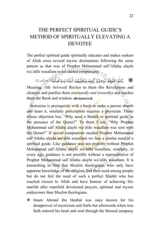 22
THE PERFECT SPIRITUAL GUIDE‟S
METHOD OF SPIRITUALLY ELEVATING A
DEVOTEE
The perfect spiritual guide spiritually educates and makes seekers
of Allah cross several mystic destinations following the same
pattern as that was of Prophet Mohammad sall‟Allahu alayhi
wa‟alihi wasallam to his sacred companions.
Meaning: (My beloved) Recites to them His Revelations and
cleanses and purifies them (outwardly and inwardly) and teaches
them the Book and wisdom. (Al-Jumu’a-2)
Instructor is prerequisite with a book to make a person absorb
and learn it, similarly prescription requires a physician. Those
whose objection lies, “Why need a Shaikh or spiritual guide in
the presence of the Quran?” To them I ask, “Why Prophet
Mohammad sall‟Allahu alayhi wa‟alihi wasallam was sent with
the Quran?” If sacred companions needed Prophet Mohammad
sall‟Allahu alayhi wa‟alihi wasallam we face a similar need of a
spiritual guide. Like guidance was not possible without Prophet
Mohammad sall‟Allahu alayhi wa‟alihi wasallam, similarly, in
every age, guidance is not possible without a representative of
Prophet Mohammad sall‟Allahu alayhi wa‟alihi wasallam. It is
astonishing to find that Muslim theologians, who only have
apparent knowledge of the religion, feel their need among people
but do not feel the need of such a perfect Shaikh who has
reached closest to Allah and have honour of achieving His
marifat after manifold devotional prayers, spiritual and mystic
endeavours than Muslim theologians.
 Imam Ahmad ibn Hanbal was once known for his
disapproval of mysticism and Sufis but afterwards when true
faith entered his heart and soul through the blessed company
 