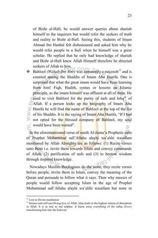 23
of Bishr al-Hafi, he would answer queries about shariah
himself to the inquirers but would refer the seekers of truth
and reality to Bishr al-Hafi. Seeing this, students of Imam
Ahmad ibn Hanbal felt dishonoured and asked him why he
would refer people to a Sufi when he himself was a great
scholar. He replied that he only had knowledge of shariah
and Bishr al-Hafi knew Allah Himself therefore he directed
seekers of Allah to him.
 Bahlool (Wahab Ibn Amr) was apparently a majzoob15
and is
counted among the Shaikhs of Imam Abu Hanifa. One is
surprised that what the great imam would have been learning
from him! Fiqh, Hadith, syntax or lessons on Islamic
principle, as the imam himself was affluent at all of them. He
used to visit Bahlool for the purity of nafs and Ishq16
of
Allah. If a person looks up the biography of Imam Abu
Hanifa he will find the name of Bahlool at the top of the list
of his Shaikhs. It is the saying of Imam Abu Hanifa, “If I had
not opted for the blessed company of Bahlool, my soul
would have been wasted”.
In the aforementioned verse of surah Al-Jumu‟a Prophetic calls
of Prophet Mohammad sall‟Allahu alayhi wa‟alihi wasallam
mentioned by Allah Almighty are as follows: (1) Recite verses
unto them i.e. invite them towards Islam and convey commands
of Allah; (2) purification of nafs and (3) to bestow wisdom
through inspired knowledge.
Nowadays Muslim theologians do the same, they recite verses
before people, invite them to Islam, convey the meaning of the
Quran and persuade to follow what it says. Then why masses of
people would follow accepting Islam in the age of Prophet
Mohammad sall‟Allahu alayhi wa‟alihi wasallam but none in
15
Lost in Divine meditation
16
Intense and self-sacrificing love of Allah. Ishq leads to the highest station of absorption
in Allah. It is as rare as red sulphur. It burns away everything of the ashiq (lover)
transforming him into the beloved.
 