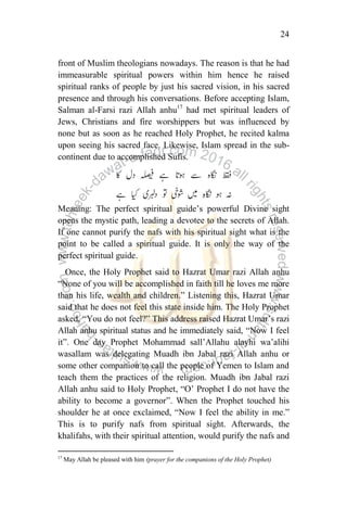 24
front of Muslim theologians nowadays. The reason is that he had
immeasurable spiritual powers within him hence he raised
spiritual ranks of people by just his sacred vision, in his sacred
presence and through his conversations. Before accepting Islam,
Salman al-Farsi razi Allah anhu17
had met spiritual leaders of
Jews, Christians and fire worshippers but was influenced by
none but as soon as he reached Holy Prophet, he recited kalma
upon seeing his sacred face. Likewise, Islam spread in the sub-
continent due to accomplished Sufis.
Meaning: The perfect spiritual guide‟s powerful Divine sight
opens the mystic path, leading a devotee to the secrets of Allah.
If one cannot purify the nafs with his spiritual sight what is the
point to be called a spiritual guide. It is only the way of the
perfect spiritual guide.
Once, the Holy Prophet said to Hazrat Umar razi Allah anhu
“None of you will be accomplished in faith till he loves me more
than his life, wealth and children.” Listening this, Hazrat Umar
said that he does not feel this state inside him. The Holy Prophet
asked, “You do not feel?” This address raised Hazrat Umar‟s razi
Allah anhu spiritual status and he immediately said, “Now I feel
it”. One day Prophet Mohammad sall‟Allahu alayhi wa‟alihi
wasallam was delegating Muadh ibn Jabal razi Allah anhu or
some other companion to call the people of Yemen to Islam and
teach them the practices of the religion. Muadh ibn Jabal razi
Allah anhu said to Holy Prophet, “O‟ Prophet I do not have the
ability to become a governor”. When the Prophet touched his
shoulder he at once exclaimed, “Now I feel the ability in me.”
This is to purify nafs from spiritual sight. Afterwards, the
khalifahs, with their spiritual attention, would purify the nafs and
17
May Allah be pleased with him (prayer for the companions of the Holy Prophet)
 