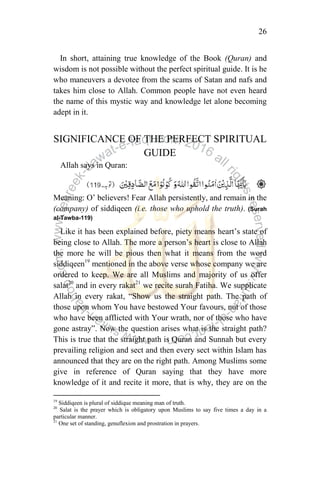26
In short, attaining true knowledge of the Book (Quran) and
wisdom is not possible without the perfect spiritual guide. It is he
who maneuvers a devotee from the scams of Satan and nafs and
takes him close to Allah. Common people have not even heard
the name of this mystic way and knowledge let alone becoming
adept in it.
SIGNIFICANCE OF THE PERFECT SPIRITUAL
GUIDE
Allah says in Quran:
Meaning: O‟ believers! Fear Allah persistently, and remain in the
(company) of siddiqeen (i.e. those who uphold the truth). (Surah
al-Tawba-119)
Like it has been explained before, piety means heart‟s state of
being close to Allah. The more a person‟s heart is close to Allah
the more he will be pious then what it means from the word
siddiqeen19
mentioned in the above verse whose company we are
ordered to keep. We are all Muslims and majority of us offer
salat20
and in every rakat21
we recite surah Fatiha. We supplicate
Allah in every rakat, “Show us the straight path. The path of
those upon whom You have bestowed Your favours, not of those
who have been afflicted with Your wrath, nor of those who have
gone astray”. Now the question arises what is the straight path?
This is true that the straight path is Quran and Sunnah but every
prevailing religion and sect and then every sect within Islam has
announced that they are on the right path. Among Muslims some
give in reference of Quran saying that they have more
knowledge of it and recite it more, that is why, they are on the
19
Siddiqeen is plural of siddique meaning man of truth.
20
Salat is the prayer which is obligatory upon Muslims to say five times a day in a
particular manner.
21
One set of standing, genuflexion and prostration in prayers.
 
