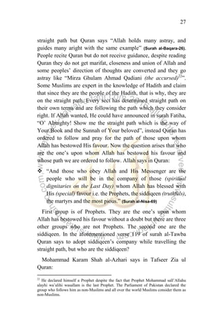 27
straight path but Quran says “Allah holds many astray, and
guides many aright with the same example” (Surah al-Baqara-26).
People recite Quran but do not receive guidance, despite reading
Quran they do not get marifat, closeness and union of Allah and
some peoples‟ direction of thoughts are converted and they go
astray like “Mirza Ghulam Ahmad Qadiani (the accursed)22
”.
Some Muslims are expert in the knowledge of Hadith and claim
that since they are the people of the Hadith, that is why, they are
on the straight path. Every sect has determined straight path on
their own terms and are following the path which they consider
right. If Allah wanted, He could have announced in surah Fatiha,
“O‟ Almighty! Show me the straight path which is the way of
Your Book and the Sunnah of Your beloved”, instead Quran has
ordered to follow and pray for the path of those upon whom
Allah has bestowed His favour. Now the question arises that who
are the one‟s upon whom Allah has bestowed his favour and
whose path we are ordered to follow. Allah says in Quran:
 “And those who obey Allah and His Messenger are the
people who will be in the company of those (spiritual
dignitaries on the Last Day) whom Allah has blessed with
His (special) favour i.e. the Prophets, the siddiqeen (truthfuls),
the martyrs and the most pious.” (Surah al-Nisa-69)
First group is of Prophets. They are the one‟s upon whom
Allah has bestowed his favour without a doubt but there are three
other groups who are not Prophets. The second one are the
siddiqeen. In the aforementioned verse 119 of surah al-Tawba
Quran says to adopt siddiqeen‟s company while travelling the
straight path, but who are the siddiqeen?
Mohammad Karam Shah al-Azhari says in Tafseer Zia ul
Quran:
22
He declared himself a Prophet despite the fact that Prophet Mohammad sall‟Allahu
alayhi wa‟alihi wasallam is the last Prophet. The Parliament of Pakistan declared the
group who follows him as non-Muslims and all over the world Muslims consider them as
non-Muslims.
 