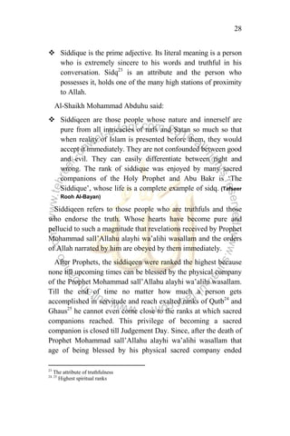 28
 Siddique is the prime adjective. Its literal meaning is a person
who is extremely sincere to his words and truthful in his
conversation. Sidq23
is an attribute and the person who
possesses it, holds one of the many high stations of proximity
to Allah.
Al-Shaikh Mohammad Abduhu said:
 Siddiqeen are those people whose nature and innerself are
pure from all intricacies of nafs and Satan so much so that
when reality of Islam is presented before them, they would
accept it immediately. They are not confounded between good
and evil. They can easily differentiate between right and
wrong. The rank of siddique was enjoyed by many sacred
companions of the Holy Prophet and Abu Bakr is „The
Siddique‟, whose life is a complete example of sidq. (Tafseer
Rooh Al-Bayan)
Siddiqeen refers to those people who are truthfuls and those
who endorse the truth. Whose hearts have become pure and
pellucid to such a magnitude that revelations received by Prophet
Mohammad sall‟Allahu alayhi wa‟alihi wasallam and the orders
of Allah narrated by him are obeyed by them immediately.
After Prophets, the siddiqeen were ranked the highest because
none till upcoming times can be blessed by the physical company
of the Prophet Mohammad sall‟Allahu alayhi wa‟alihi wasallam.
Till the end of time no matter how much a person gets
accomplished in servitude and reach exalted ranks of Qutb24
and
Ghaus25
he cannot even come close to the ranks at which sacred
companions reached. This privilege of becoming a sacred
companion is closed till Judgement Day. Since, after the death of
Prophet Mohammad sall‟Allahu alayhi wa‟alihi wasallam that
age of being blessed by his physical sacred company ended
23
The attribute of truthfulness
24, 25
Highest spiritual ranks
 