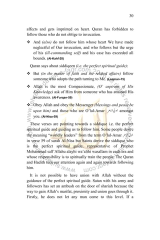 30
affects and gets imprinted on heart. Quran has forbidden to
follow those who do not oblige to invocation.
 And (also) do not follow him whose heart We have made
neglectful of Our invocation, and who follows but the urge
of his (ill-commanding self) and his case has exceeded all
bounds. (Al-Kahf-28)
Quran says about siddiqeen (i.e. the perfect spiritual guide):
 But (in the matter of faith and the related affairs) follow
someone who adopts the path turning to Me. (Luqman-15)
 Allah is the most Compassionate, (O‟ aspirant of His
Knowledge) ask of Him from someone who has attained His
awareness. (Al-Furqan-59)
 Obey Allah and obey the Messenger (blessings and peace be
upon him) and those who are O‟lul-Amar amongst
you. (Al-Nisa-59)
These verses are pointing towards a siddique i.e. the perfect
spiritual guide and guiding us to follow him. Some people desire
the meaning “worldly leaders” from the term O‟lul-Amar
in verse 59 of surah Al-Nisa but Saints derive the siddique who
is the perfect spiritual guide, representative of Prophet
Mohammad sall‟Allahu alayhi wa‟alihi wasallam in each era and
whose responsibility is to spiritually train the people. The Quran
and Hadith turn our attention again and again towards following
him.
It is not possible to have union with Allah without the
guidance of the perfect spiritual guide. Satan with his army and
followers has set an ambush on the door of shariah because the
way to gain Allah‟s marifat, proximity and union goes through it.
Firstly, he does not let any man come to this level. If a
 
