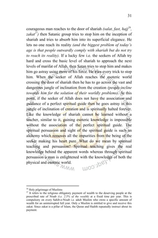 31
courageous man reaches to the door of shariah (salat, fast, hajj26
,
zakat27
) then Satanic group tries to stop him on the inception of
shariah and tries to absorb him into its superficial elegance. He
lets no one reach its reality (and the biggest problem of today‟s
age is that people outwardly comply with shariah but do not try
to reach its reality). If a lucky few i.e. the seekers of Allah try
hard and cross the basic level of shariah to approach the next
levels of marifat of Allah, then Satan tries to stop him and makes
him go astray using more of his force. He tries every trick to stop
him. When the seeker of Allah reaches the esoteric world
crossing the door of shariah then he has to go across the vast and
dangerous jungle of inclination from the creation (people incline
towards him for the solution of their worldly problems). At this
point, if the seeker of Allah does not have the association and
guidance of a perfect spiritual guide then he goes astray in this
jungle of inclination of creation and is spiritually halted forever.
Like the knowledge of shariah cannot be learned without a
teacher, similar to it, gaining esoteric knowledge is impossible
without the association of the perfect spiritual guide. The
spiritual persuasion and sight of the spiritual guide is such an
alchemy which removes all the impurities from the being of the
seeker making his heart pure. What do we mean by spiritual
teaching and persuasion? Spiritual teaching gives the real
knowledge behind the apparent words whereas through spiritual
persuasion a man is enlightened with the knowledge of both the
physical and esoteric world.
26
Holy pilgrimage of Muslims
27
It refers to the religious obligatory payment of wealth to the deserving people at the
prescribed rate of Nisab (i.e. 2.5% of the wealth) at a fixed time per year. This is
compulsory on every Sahib-e-Nisab i.e. adult Muslim who owns a specific amount of
wealth for an uninterrupted full year. Only a Muslim is entitled to give and receive this
zakat. Since zakat is a pillar of Islam, the Quran and Hadith repeatedly instruct about its
payment.
 