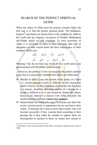 32
SEARCH OF THE PERFECT SPIRITUAL
GUIDE
When the seeker of Allah starts his journey towards Allah, the
first step is to find the perfect spiritual guide. The Siddiqeen,
Faqeers28
and Saints are chosen heirs to the caliphate by Allah in
the world and are religious successors of Prophet Mohammad
sall‟Allahu alayhi wa‟alihi wasallam. To have proximity of
Allah, it is inevitable to come in their servitude, take oath of
allegiance on their sacred hand and have beneficence of their
company. Rumi says:
Meaning: You do not have any worth in this world unless you
get associated with the perfect spiritual guide.
However, the problem is how to recognize the perfect spiritual
guide like it is narrated by Abdullah ibn Abbas razi Allah anhu:
 Marifat of Allah is easy but marifat of the reality of a Saint
(i.e. perfect spiritual guide) is difficult for the reason that
Allah is known for His perfection and marvels but the Saint
is a human, therefore, obtaining marifat of a human by a
human is difficult as he is also bound by shariah like others,
however his innerself is forever with Allah, therefore his
marifat becomes difficult. (Tafseer Rooh Al-Bayan)
 Hazrat Sohail razi Allah anhu says, “Everyone sees their (the
perfect spiritual guide‟s) appearance but no one knows their
reality. A fortunate few come to know their reality, who will
become successful, if they venerate them according to their
prestige but if they make the mistake to oppose them, be
disrespectful or insolent to them, no matter how minute in
28
The Mystics who travel the path of Faqr which is the path to closeness and vision of
Allah.
 