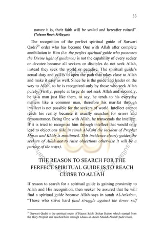 33
nature it is, their faith will be sealed and hereafter ruined”.
(Tafseer Rooh Al-Bayan)
The recognition of the perfect spiritual guide of Sarwari
Qadri29
order who has become One with Allah after complete
annihilation in Him (i.e. the perfect spiritual guide who possesses
the Divine light of guidance) is not the capability of every seeker
or devotee because all seekers or disciples do not seek Allah,
instead they seek the world or paradise. The spiritual guide‟s
actual duty and call is to open the path that takes close to Allah
and make it easy as well. Since he is the guide and leader on the
way to Allah, so he is recognized only by those who seek Allah
purely. Firstly, people at large do not seek Allah and secondly,
he is a man just like them, to say, he tends to his everyday
matters like a common man, therefore his marifat through
intellect is not possible for the seekers of world. Intellect cannot
reach his reality because it usually searches for errors and
remonstrance. Being One with Allah, he transcends the intellect.
If it is tried to recognize him through intellect that would only
lead to objections (like in surah Al-Kahf the incident of Prophet
Moses and Khidr is mentioned. This incidence clearly guides the
seekers of Allah not to raise objections otherwise it will be a
parting of the ways).
THE REASON TO SEARCH FOR THE
PERFECT SPIRITUAL GUIDE IS TO REACH
CLOSE TO ALLAH
If reason to search for a spiritual guide is gaining proximity to
Allah and His recognition, then seeker be assured that he will
find a spiritual guide because Allah says in surah Al-Ankabut,
“Those who strive hard (and struggle against the lower self
29
Sarwari Qadri is the spiritual order of Hazrat Sakhi Sultan Bahoo which started from
the Holy Prophet and reached him through Ghaus-ul-Azam Shaikh Abdul Qadir Jilani.
 
