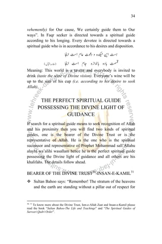 34
vehemently) for Our cause, We certainly guide them to Our
ways”. In Faqr seeker is directed towards a spiritual guide
according to his longing. Every devotee is directed towards a
spiritual guide who is in accordance to his desires and disposition.
Meaning: This world is a tavern and everybody is invited to
drink (taste the wine of Divine vision). Everyone‟s wine will be
up to the size of his cup (i.e. according to his desire to seek
Allah).
THE PERFECT SPIRITUAL GUIDE
POSSESSING THE DIVINE LIGHT OF
GUIDANCE
If search for a spiritual guide means to seek recognition of Allah
and his proximity then you will find two kinds of spiritual
guides, one is the bearer of the Divine Trust or is the
representative of Allah. He is the one who is the spiritual
successor and representative of Prophet Mohammad sall‟Allahu
alayhi wa‟alihi wasallam hence he is the perfect spiritual guide
possessing the Divine light of guidance and all others are his
khalifahs. The details follow ahead.
BEARER OF THE DIVINE TRUST30
-INSAN-E-KAMIL31
 Sultan Bahoo says: “Remember! The stratum of the heavens
and the earth are standing without a pillar out of respect for
30, 31
To know more about the Divine Trust, Ism-e-Allah Zaat and Insan-e-Kamil please
read the book “Sultan Bahoo-The Life and Teachings” and “The Spiritual Guides of
Sarwari Qadri Order”.
 