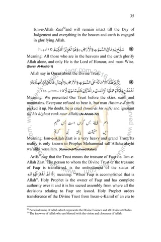 35
Ism-e-Allah Zaat32
and will remain intact till the Day of
Judgement and everything in the heaven and earth is engaged
in glorifying Allah.
Meaning: All those who are in the heavens and the earth glorify
Allah alone, and only He is the Lord of Honour, and most Wise.
(Surah Al-Hadid-1)
Allah say in Quran about the Divine Trust:
Meaning: We presented Our Trust before the skies, earth and
mountains. Everyone refused to bear it, but man (Insan-e-Kamil)
picked it up. No doubt, he is cruel (towards his nafs) and ignorant
(of his highest rank near Allah).(Al-Ahzab-72)
Meaning: Ism-e-Allah Zaat is a very heavy and grand Trust. Its
reality is only known to Prophet Mohammad sall‟Allahu alayhi
wa‟alihi wasallam. (Kaleed-ul-Tauheed Kalan)
Arifs33
say that the Trust means the treasure of Faqr i.e. Ism-e-
Allah Zaat. The person to whom the Divine Trust or the treasure
of Faqr is transferred, is the embodiment of the status of
meaning: “When Faqr is accomplished that is
Allah”. Holy Prophet is the owner of Faqr and has complete
authority over it and it is his sacred assembly from where all the
decisions relating to Faqr are issued. Holy Prophet orders
transference of the Divine Trust from Insan-e-Kamil of an era to
32
Personal name of Allah which represents the Divine Essence and all Divine attributes
33
The knowers of Allah who are blessed with the vision and closeness of Allah.
 
