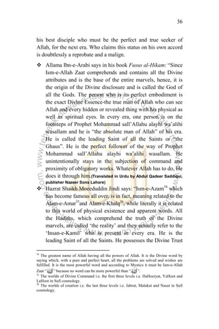 36
his best disciple who must be the perfect and true seeker of
Allah, for the next era. Who claims this status on his own accord
is doubtlessly a reprobate and a malign.
 Allama Ibn-e-Arabi says in his book Fusus al-Hikam: “Since
Ism-e-Allah Zaat comprehends and contains all the Divine
attributes and is the base of the entire marvels, hence, it is
the origin of the Divine disclosure and is called the God of
all the Gods. The person who is its perfect embodiment is
the exact Divine Essence-the true man of Allah who can see
Allah and every hidden or revealed thing with his physical as
well as spiritual eyes. In every era, one person is on the
footsteps of Prophet Mohammad sall‟Allahu alayhi wa‟alihi
wasallam and he is “the absolute man of Allah” of his era.
He is called the leading Saint of all the Saints or “the
Ghaus”. He is the perfect follower of the way of Prophet
Mohammad sall‟Allahu alayhi wa‟alihi wasallam. He
unintentionally stays in the subjection of command and
proximity of obligatory works. Whatever Allah has to do, He
does it through him.(Translated in Urdu by Abdul Qadeer Saddiqui,
publisher Nazeer Sons Lahore)
 Hazrat Shaikh Moeeduddin Jindi says: “Ism-e-Azam34
which
has become famous all over, is in fact, meaning related to the
Alam-e-Amar35
and Alam-e-Khalq36
, while literally it is related
to this world of physical existence and apparent words. All
the Hadiths, which comprehend the truth of the Divine
marvels, are called „the reality‟ and they actually refer to the
„Insan-e-Kamil‟ who is present in every era. He is the
leading Saint of all the Saints. He possesses the Divine Trust
34
The greatest name of Allah having all the powers of Allah. It is the Divine word by
saying which, with a pure and perfect heart, all the problems are solved and wishes are
fulfilled. It is the most powerful word and according to Mystics it must be Ism-e-Allah
Zaat “ ” because no word can be more powerful than “ ”.
35
The worlds of Divine Command i.e. the first three levels i.e. HaHooiyat, YaHoot and
LaHoot in Sufi cosmology.
36
The worlds of creation i.e. the last three levels i.e. Jabrut, Malakut and Nasut in Sufi
cosmology.
 