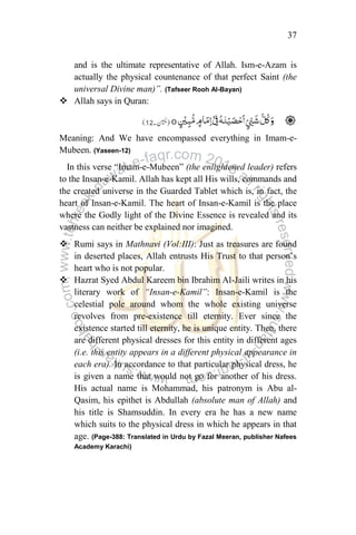 37
and is the ultimate representative of Allah. Ism-e-Azam is
actually the physical countenance of that perfect Saint (the
universal Divine man)”. (Tafseer Rooh Al-Bayan)
 Allah says in Quran:
Meaning: And We have encompassed everything in Imam-e-
Mubeen. (Yaseen-12)
In this verse “Imam-e-Mubeen” (the enlightened leader) refers
to the Insan-e-Kamil. Allah has kept all His wills, commands and
the created universe in the Guarded Tablet which is, in fact, the
heart of Insan-e-Kamil. The heart of Insan-e-Kamil is the place
where the Godly light of the Divine Essence is revealed and its
vastness can neither be explained nor imagined.
 Rumi says in Mathnavi (Vol:III): Just as treasures are found
in deserted places, Allah entrusts His Trust to that person‟s
heart who is not popular.
 Hazrat Syed Abdul Kareem bin Ibrahim Al-Jaili writes in his
literary work of “Insan-e-Kamil”: Insan-e-Kamil is the
celestial pole around whom the whole existing universe
revolves from pre-existence till eternity. Ever since the
existence started till eternity, he is unique entity. Then, there
are different physical dresses for this entity in different ages
(i.e. this entity appears in a different physical appearance in
each era). In accordance to that particular physical dress, he
is given a name that would not go for another of his dress.
His actual name is Mohammad, his patronym is Abu al-
Qasim, his epithet is Abdullah (absolute man of Allah) and
his title is Shamsuddin. In every era he has a new name
which suits to the physical dress in which he appears in that
age. (Page-388: Translated in Urdu by Fazal Meeran, publisher Nafees
Academy Karachi)
 