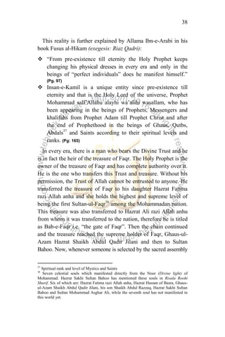 38
This reality is further explained by Allama Ibn-e-Arabi in his
book Fusus al-Hikam (exegesis: Riaz Qadri):
 “From pre-existence till eternity the Holy Prophet keeps
changing his physical dresses in every era and only in the
beings of “perfect individuals” does he manifest himself.”
(Pg. 97)
 Insan-e-Kamil is a unique entity since pre-existence till
eternity and that is the Holy Lord of the universe, Prophet
Mohammad sall‟Allahu alayhi wa‟alihi wasallam, who has
been appearing in the beings of Prophets, Messengers and
khalifahs from Prophet Adam till Prophet Christ and after
the end of Prophethood in the beings of Ghaus, Qutbs,
Abdals37
and Saints according to their spiritual levels and
ranks. (Pg: 165)
In every era, there is a man who bears the Divine Trust and he
is in fact the heir of the treasure of Faqr. The Holy Prophet is the
owner of the treasure of Faqr and has complete authority over it.
He is the one who transfers this Trust and treasure. Without his
permission, the Trust of Allah cannot be entrusted to anyone. He
transferred the treasure of Faqr to his daughter Hazrat Fatima
razi Allah anha and she holds the highest and supreme level of
being the first Sultan-ul-Faqr38
among the Mohammadan nation.
This treasure was also transferred to Hazrat Ali razi Allah anhu
from whom it was transferred to the nation, therefore he is titled
as Bab-e-Faqr i.e. “the gate of Faqr”. Then the chain continued
and the treasure reached the supreme holder of Faqr, Ghaus-ul-
Azam Hazrat Shaikh Abdul Qadir Jilani and then to Sultan
Bahoo. Now, whenever someone is selected by the sacred assembly
37
Spiritual rank and level of Mystics and Saints
38
Seven celestial souls which manifested directly from the Noor (Divine light) of
Mohammad. Hazrat Sakhi Sultan Bahoo has mentioned these souls in Risala Roohi
Sharif. Six of which are: Hazrat Fatima razi Allah anha, Hazrat Hassan of Basra, Ghaus-
ul-Azam Shaikh Abdul Qadir Jilani, his son Shaikh Abdul Razzaq, Hazrat Sakhi Sultan
Bahoo and Sultan Mohammad Asghar Ali, while the seventh soul has not manifested in
this world yet.
 