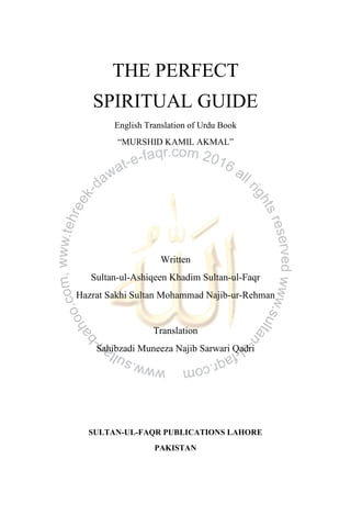 THE PERFECT
SPIRITUAL GUIDE
English Translation of Urdu Book
“MURSHID KAMIL AKMAL”
Written
Sultan-ul-Ashiqeen Khadim Sultan-ul-Faqr
Hazrat Sakhi Sultan Mohammad Najib-ur-Rehman
Translation
Sahibzadi Muneeza Najib Sarwari Qadri
SULTAN-UL-FAQR PUBLICATIONS LAHORE
PAKISTAN
 