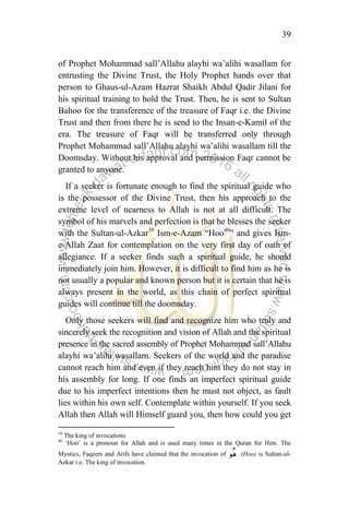 39
of Prophet Mohammad sall‟Allahu alayhi wa‟alihi wasallam for
entrusting the Divine Trust, the Holy Prophet hands over that
person to Ghaus-ul-Azam Hazrat Shaikh Abdul Qadir Jilani for
his spiritual training to hold the Trust. Then, he is sent to Sultan
Bahoo for the transference of the treasure of Faqr i.e. the Divine
Trust and then from there he is send to the Insan-e-Kamil of the
era. The treasure of Faqr will be transferred only through
Prophet Mohammad sall‟Allahu alayhi wa‟alihi wasallam till the
Doomsday. Without his approval and permission Faqr cannot be
granted to anyone.
If a seeker is fortunate enough to find the spiritual guide who
is the possessor of the Divine Trust, then his approach to the
extreme level of nearness to Allah is not at all difficult. The
symbol of his marvels and perfection is that he blesses the seeker
with the Sultan-ul-Azkar39
Ism-e-Azam “Hoo40
” and gives Ism-
e-Allah Zaat for contemplation on the very first day of oath of
allegiance. If a seeker finds such a spiritual guide, he should
immediately join him. However, it is difficult to find him as he is
not usually a popular and known person but it is certain that he is
always present in the world, as this chain of perfect spiritual
guides will continue till the doomsday.
Only those seekers will find and recognize him who truly and
sincerely seek the recognition and vision of Allah and the spiritual
presence in the sacred assembly of Prophet Mohammad sall‟Allahu
alayhi wa‟alihi wasallam. Seekers of the world and the paradise
cannot reach him and even if they reach him they do not stay in
his assembly for long. If one finds an imperfect spiritual guide
due to his imperfect intentions then he must not object, as fault
lies within his own self. Contemplate within yourself. If you seek
Allah then Allah will Himself guard you, then how could you get
39
The king of invocations
40
„Hoo‟ is a pronoun for Allah and is used many times in the Quran for Him. The
Mystics, Faqeers and Arifs have claimed that the invocation of (Hoo) is Sultan-ul-
Azkar i.e. The king of invocation.
 