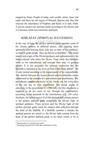 40
trapped by Satan. People of today seek wealth, riches, fame and
ranks and these are the legacy of Pharaoh, Qaroon and Abu Jahl
whereas the inheritance of Prophets and Saints is to seek Allah.
A person reaches the spiritual guide according to his desires and
it is because Allah sees intentions and heart.
KHILAFAT (SPIRITUAL SUCCESSION)
In the way of Faqr, the perfect spiritual guide appoints some of
his chosen seekers at different places, after training them
spiritually and blessing them with one or more of his attributes,
in order to guide people. They are known as khalifahs41
. The actual
source and origin of the Divine guidance and righteousness is the
Insan-e-Kamil who bears the Divine Trust while the khalifahs
work as his subordinates and execute their duty of guiding
people. It is not necessary for spiritual succession that the
khalifah is stationed at the level of Fana Fillah Baqa Billah42
. He
is only trained according to the requirements of his responsibility.
The relation between the Insan-e-Kamil and his khalifahs can be
understood by the example of a powerhouse and transformers. The
powerhouse supplies electricity to the whole city but every area
of the city has its own transformer. The actual source of
electricity is the powerhouse (11,000 volts) but this electricity is
supplied to all the areas of city through the transformers,
according to the potential of the transformers (e.g. 240 volts).
Similarly, the actual source of all the spiritual and esoteric powers
is the perfect spiritual guide possessing the Divine light of
spiritual guidance. These powers and the Divine light of the
perfect spiritual guide reach the seekers after reflection through
the heart of the khalifah. If a khalifah commits a mistake his
spiritual powers are seized i.e. the Divine light coming from the
heart of the perfect spiritual guide to his heart ceases or he is
41
Representatives or spiritual successors
42
Becoming immortal with Allah after annihilation in Him.
 