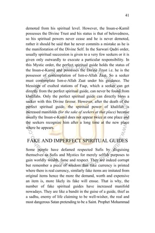 41
demoted from his spiritual level. However, the Insan-e-Kamil
possesses the Divine Trust and his status is that of belovedness,
so his spiritual powers never cease and he is never demoted,
rather it should be said that he never commits a mistake as he is
the manifestation of the Divine Self. In the Sarwari Qadri order,
usually spiritual succession is given to a very few seekers or it is
given only outwardly to execute a particular responsibility. In
this Mystic order, the perfect spiritual guide holds the status of
the Insan-e-Kamil and possesses the Divine Trust i.e. he is the
possessor of contemplation of Ism-e-Allah Zaat. So a seeker
must contemplate Ism-e-Allah Zaat under his guidance. The
blessings of exalted stations of Faqr, which a seeker can get
directly from the perfect spiritual guide, can never be found from
khalifahs. Only the perfect spiritual guide can directly bless a
seeker with this Divine favour. However, after the death of the
perfect spiritual guide, the spiritual power of khalifah is
increased manifolds (for the sake of seekers at that place) because
usually the Insan-e-Kamil does not appear twice at one place and
the seekers recognize him after a long time at the new place
where he appears.
FAKE AND IMPERFECT SPIRITUAL GUIDES
Some people have defamed respected Sufis by disguising
themselves as Sufis and Mystics for merely selfish purposes to
gain worldly wealth, fame and respect. They are indeed corrupt
but remember a piece of wisdom that fake currency is printed
where there is real currency, similarly fake items are imitated from
original items hence the more the demand, worth and expensive
an item is, more likely its fake will ensue. That is why, the
number of fake spiritual guides have increased manifold
nowadays. They are like a bandit in the guise of a guide, thief as
a sadhu, enemy of life claiming to be well-wisher, the real and
most dangerous Satan pretending to be a Saint. Prophet Mohammad
 