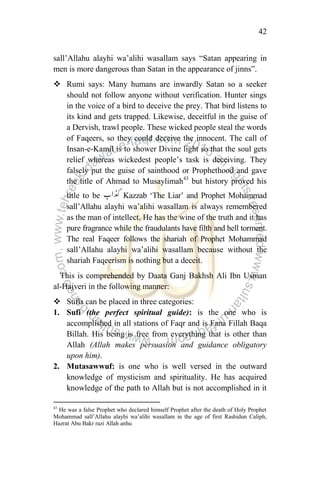 42
sall‟Allahu alayhi wa‟alihi wasallam says “Satan appearing in
men is more dangerous than Satan in the appearance of jinns”.
 Rumi says: Many humans are inwardly Satan so a seeker
should not follow anyone without verification. Hunter sings
in the voice of a bird to deceive the prey. That bird listens to
its kind and gets trapped. Likewise, deceitful in the guise of
a Dervish, trawl people. These wicked people steal the words
of Faqeers, so they could deceive the innocent. The call of
Insan-e-Kamil is to shower Divine light so that the soul gets
relief whereas wickedest people‟s task is deceiving. They
falsely put the guise of sainthood or Prophethood and gave
the title of Ahmad to Musaylimah43
but history proved his
title to be Kazzab „The Liar‟ and Prophet Mohammad
sall‟Allahu alayhi wa‟alihi wasallam is always remembered
as the man of intellect. He has the wine of the truth and it has
pure fragrance while the fraudulants have filth and hell torment.
The real Faqeer follows the shariah of Prophet Mohammad
sall‟Allahu alayhi wa‟alihi wasallam because without the
shariah Faqeerism is nothing but a deceit.
This is comprehended by Daata Ganj Bakhsh Ali Ibn Usman
al-Hajveri in the following manner:
 Sufis can be placed in three categories:
1. Sufi (the perfect spiritual guide): is the one who is
accomplished in all stations of Faqr and is Fana Fillah Baqa
Billah. His being is free from everything that is other than
Allah (Allah makes persuasion and guidance obligatory
upon him).
2. Mutasawwuf: is one who is well versed in the outward
knowledge of mysticism and spirituality. He has acquired
knowledge of the path to Allah but is not accomplished in it
43
He was a false Prophet who declared himself Prophet after the death of Holy Prophet
Mohammad sall‟Allahu alayhi wa‟alihi wasallam in the age of first Rashidun Caliph,
Hazrat Abu Bakr razi Allah anhu
 