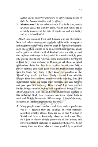 43
(either due to imperfect intentions or after reading books of
Sufis has become familiar with its affairs).
3. Mustasawwuf: is one who pretends like Sufis (the perfect
spiritual guide) for worldly gains, wealth and riches. He is
certainly unaware of the path of mysticism and spirituality
and he is indeed lustful.
Allah! Save mankind from such humans who are like Satans.
Now their advertisements are regularly published in newspapers
and magazines which make a person laugh. In these advertisements
each one of them claims to be an accomplished spiritual guide
and he has been inflicted with all kinds of pains and miseries and
due to these sufferings he has settled in a small shack in your
city leaving Europe and America. Some even claim to have spent
at least forty years seclusion in Himalayas. All these so called
spiritualists claim that they have received beneficence from a
perfect spiritual guide and quite often link their spiritual lineage
with the Qadri way. Only if they know the grandeur of the
„Qadri‟ they would not have falsely claimed links with its
lineage. Then they also boast that they can do anything, jinns and
supernatural beings are under their command and can perform
any task upon their authority. Dear readers! Just think, are not
human beings superior to jinns and supernatural beings? Is not
Allah Omnipotent! Can jinns and supernatural beings interfere in
His authority? Such false claimants rob those whose faith is
weak and for this they opt for different ways. A few of the many
categories of them are mentioned as follows:
 Many people adopt sainthood and have made a profession
out of it because they are involved in some difficulty
regarding worldly affairs. They are not in fact Murshid or
Shaikh and have no knowledge about spiritual ways. They
do it just to plunder simple people out of their money and
perform different trickeries to aggrandize themselves. Some
among them are those who are never guided by a spiritual
 