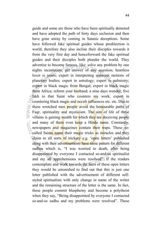 44
guide and some are those who have been spiritually demoted
and have adopted the path of forty days seclusion and then
have gone astray by coming in Satanic deceptions. Some
have followed fake spiritual guides whose predilection is
world, therefore they also incline their disciples towards it
from the very first day and henceforward the fake spiritual
guides and their disciples both plunder the world. They
advertise to become famous, like: solve any problem by one
nights incantation; get answer of any question; heartless
lover is yours; expert in interpreting apparent motions of
planetary bodies; expert in astrology; expert in palmistry;
expert in black magic from Bengal; expert in black magic
from Africa; reform your husband; a nine days wonder; five
lakh to that Saint who counters my work; expert in
countering black magic and occult influences etc. etc. Due to
these wretched men people avoid the honourable paths of
Faqr, spirituality and mysticism. The aim of life of these
villains is gaining wealth for which they are deceiving people
and many of them even keep a Hindu name. Constantly,
newspapers and magazines contain their traps. These so-
called Saints name their magic tricks as miracles and they
claim to all sorts of trickery e.g. „open letters‟ published
along with their advertisements have same pattern for different
sadhus which is, “I was worried to death, after being
disappointed by everyone I contacted so-and-so spiritualist
and my all apprehensions were resolved”. If the readers
contemplate and work towards the facts of these open letters
they would be astonished to find out that this is just one
letter published with the advertisement of different self-
styled spiritualists with only change in name of the writer
and the remaining structure of the letter is the same. In fact,
these people commit blasphemy and become a polytheist
when they say, “Being disappointed by everyone I contacted
so-and-so sadhu and my problems were resolved”. These
 